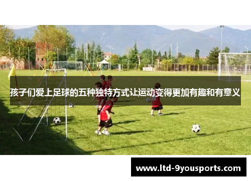 孩子们爱上足球的五种独特方式让运动变得更加有趣和有意义