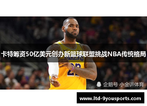 卡特筹资50亿美元创办新篮球联盟挑战NBA传统格局