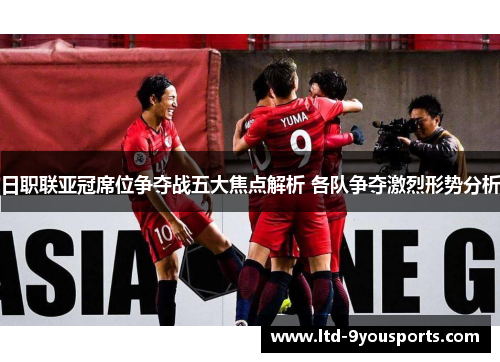 日职联亚冠席位争夺战五大焦点解析 各队争夺激烈形势分析