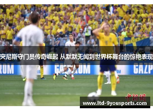 突尼斯守门员传奇崛起 从默默无闻到世界杯舞台的惊艳表现