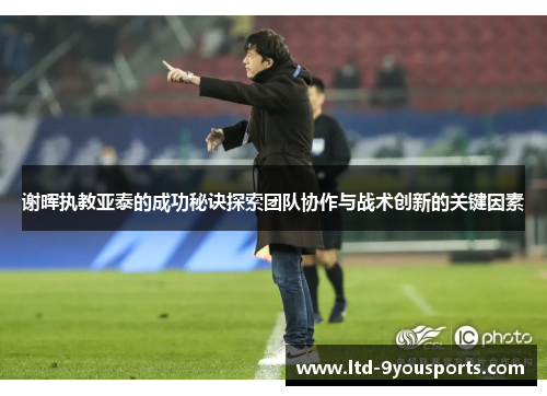 谢晖执教亚泰的成功秘诀探索团队协作与战术创新的关键因素 谢晖执教亚泰的成功秘诀探索团队协作与战术创新的关键因素