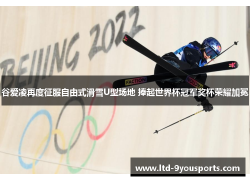 谷爱凌再度征服自由式滑雪U型场地 捧起世界杯冠军奖杯荣耀加冕