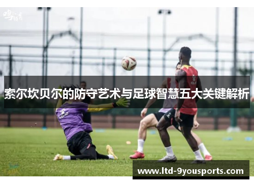 索尔坎贝尔的防守艺术与足球智慧五大关键解析