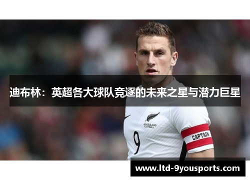 迪布林：英超各大球队竞逐的未来之星与潜力巨星